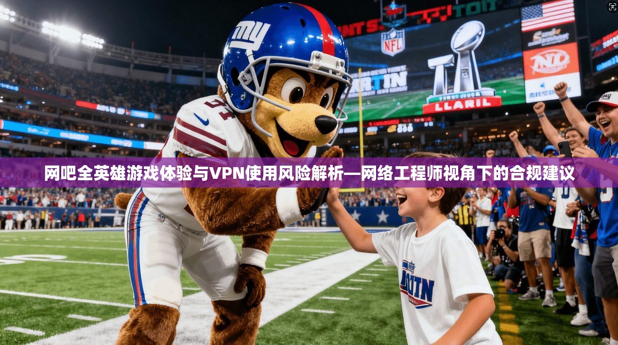 网吧全英雄游戏体验与VPN使用风险解析—网络工程师视角下的合规建议
