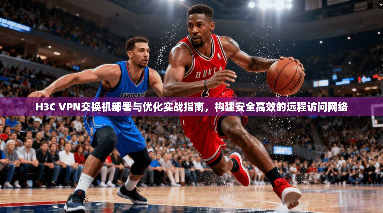 H3C VPN交换机部署与优化实战指南，构建安全高效的远程访问网络